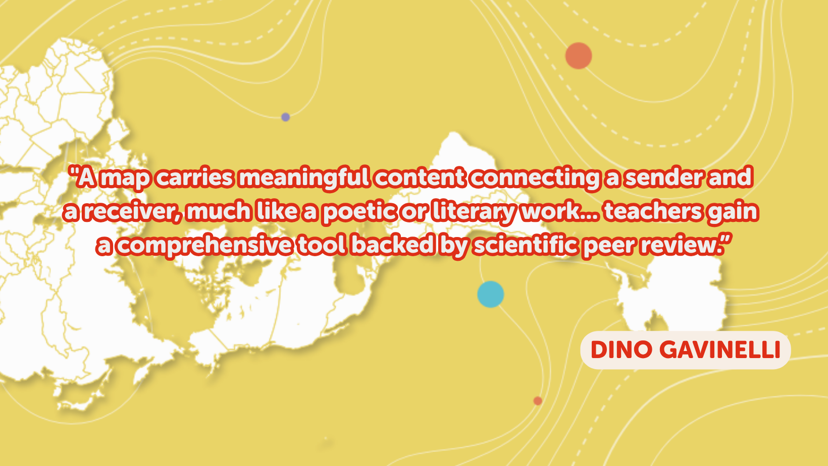 A quote from Dino Gavinelli on a geography map on the background. The quote says: "A map carries meaningful content connecting a sender and a receiver, much like a poetic or literary work... teachers gain a comprehensive tool backed by scientific peer review."